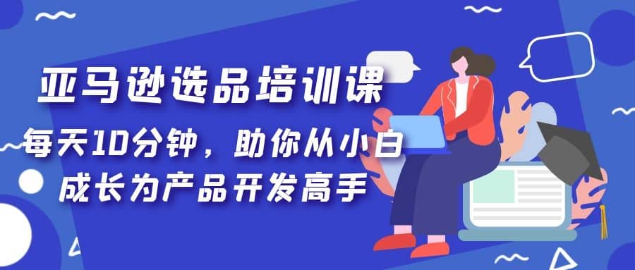 亚马逊选品培训课，每天10分钟，助你从小白成长为产品开发高手凯哥轻创网-网创项目资源站-副业项目-创业项目-搞钱项目凯哥轻创网