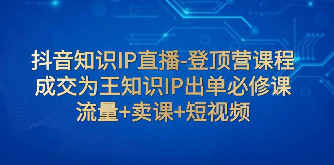 抖音知识IP直播-登顶营课程：成交为王知识IP出单必修课  流量+卖课+短视频凯哥轻创网-网创项目资源站-副业项目-创业项目-搞钱项目凯哥轻创网