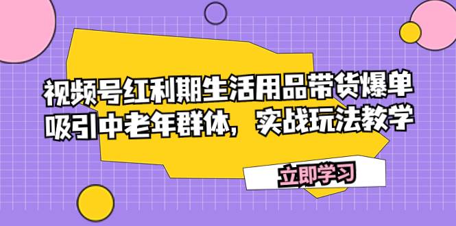 视频号红利期生活用品带货爆单，吸引中老年群体，实战玩法教学凯哥轻创网-网创项目资源站-副业项目-创业项目-搞钱项目凯哥轻创网