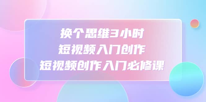 换个思维3小时短视频入门创作，短视频创作入门必修课凯哥轻创网-网创项目资源站-副业项目-创业项目-搞钱项目凯哥轻创网