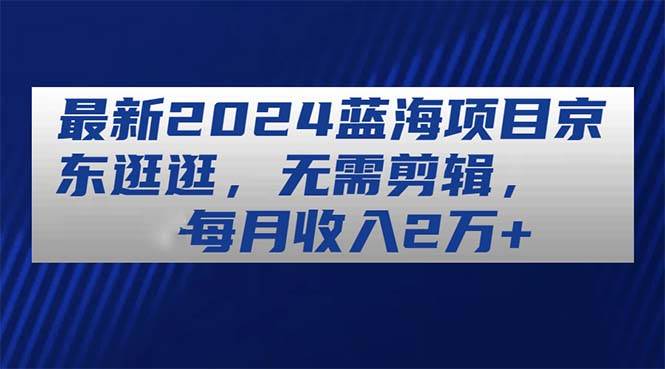 最新2024蓝海项目京东逛逛，无需剪辑，每月收入2万+凯哥轻创网-网创项目资源站-副业项目-创业项目-搞钱项目凯哥轻创网