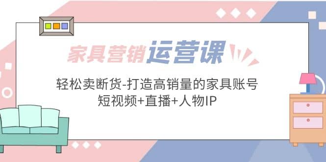 家具营销·运营实战 轻松卖断货-打造高销量的家具账号(短视频+直播+人物IP)凯哥轻创网-网创项目资源站-副业项目-创业项目-搞钱项目凯哥轻创网