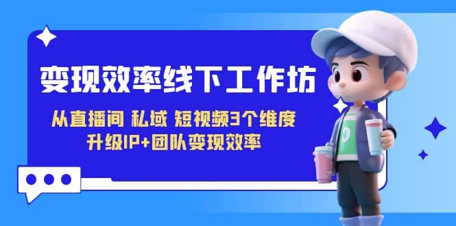 变现-效率线下工作坊，从直播间、私域、短视频3个维度 升级IP+团队变现效率凯哥轻创网-网创项目资源站-副业项目-创业项目-搞钱项目凯哥轻创网