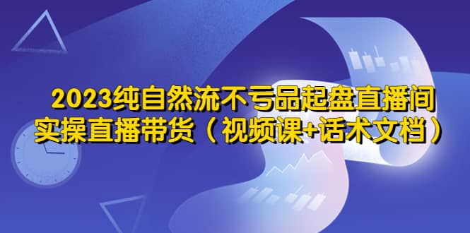 2023纯自然流不亏品起盘直播间，实操直播带货（视频课+话术文档）凯哥轻创网-网创项目资源站-副业项目-创业项目-搞钱项目凯哥轻创网
