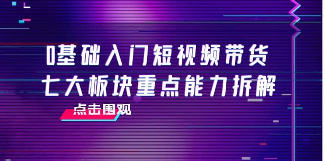 0基础入门短视频带货，七大板块重点能力拆解，7节精品课4小时干货凯哥轻创网-网创项目资源站-副业项目-创业项目-搞钱项目凯哥轻创网