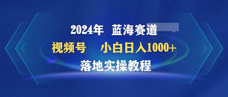 2024年蓝海赛道 视频号  小白日入1000+ 落地实操教程凯哥轻创网-网创项目资源站-副业项目-创业项目-搞钱项目凯哥轻创网