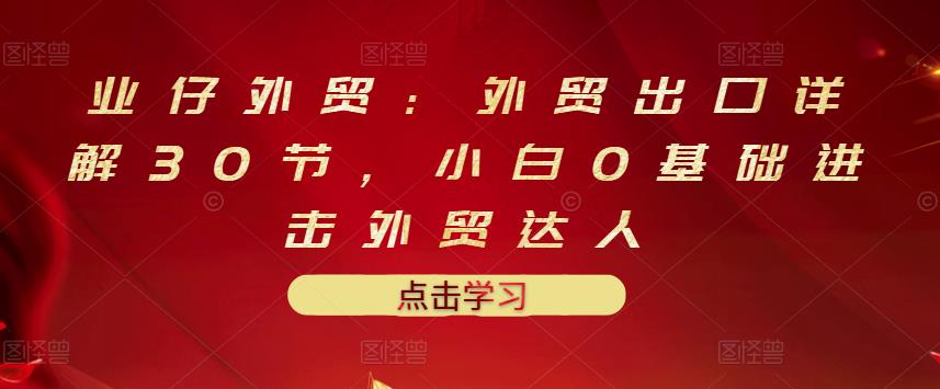 业仔外贸：外贸出口详解30节，小白0基础进击外贸达人 价值666元凯哥轻创网-网创项目资源站-副业项目-创业项目-搞钱项目凯哥轻创网