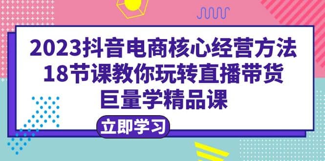 2023抖音电商核心经营方法：18节课教你玩转直播带货，巨量学精品课凯哥轻创网-网创项目资源站-副业项目-创业项目-搞钱项目凯哥轻创网