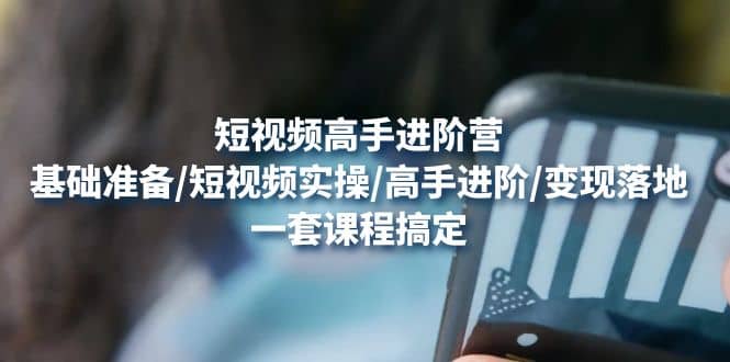 短视频高手进阶营：基础准备/短视频实操/高手进阶/变现落地，一套搞定凯哥轻创网-网创项目资源站-副业项目-创业项目-搞钱项目凯哥轻创网