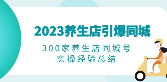 2023养生店·引爆同城，300家养生店同城号实操经验总结凯哥轻创网-网创项目资源站-副业项目-创业项目-搞钱项目凯哥轻创网