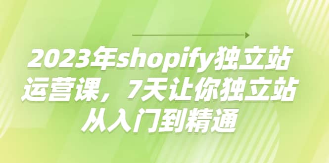 2023年shopify独立站运营课，7天让你独立站从入门到精通凯哥轻创网-网创项目资源站-副业项目-创业项目-搞钱项目凯哥轻创网