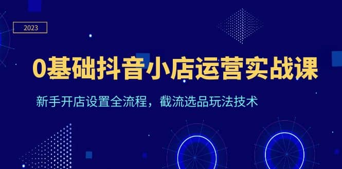 0基础抖音小店运营实战课，新手开店设置全流程，截流选品玩法技术凯哥轻创网-网创项目资源站-副业项目-创业项目-搞钱项目凯哥轻创网