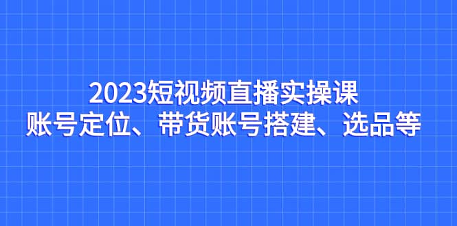 2023短视频直播实操课，账号定位、带货账号搭建、选品等凯哥轻创网-网创项目资源站-副业项目-创业项目-搞钱项目凯哥轻创网