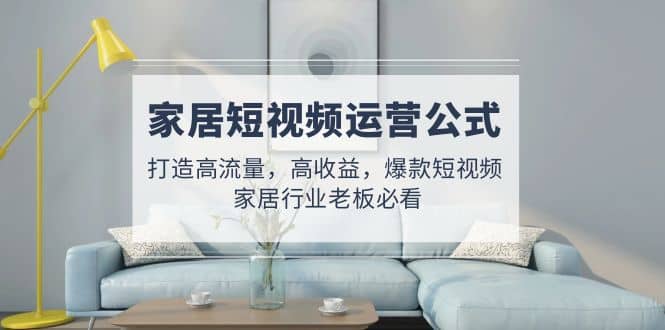 家居短视频运营公式：打造高流量，高收益，爆款短视频 家居行业老板必看凯哥轻创网-网创项目资源站-副业项目-创业项目-搞钱项目凯哥轻创网