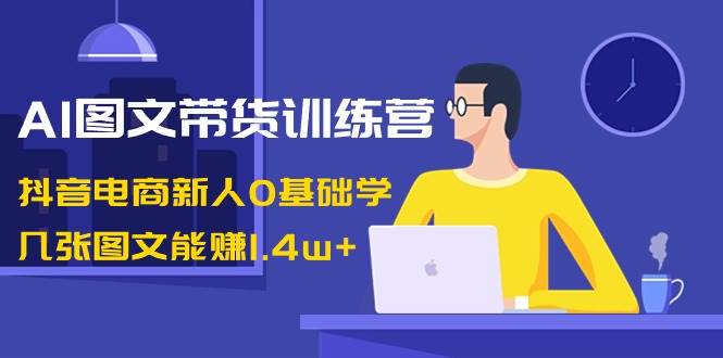 AI图文带货训练营：抖音电商新人0基础学，几张图文能赚1.4w+凯哥轻创网-网创项目资源站-副业项目-创业项目-搞钱项目凯哥轻创网