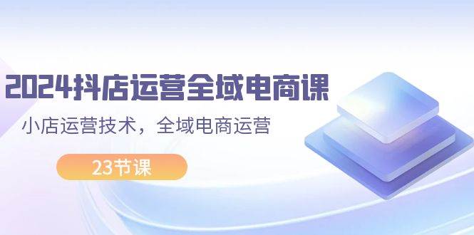 2024抖店运营-全域电商课，小店运营技术，全域电商运营（23节课）凯哥轻创网-网创项目资源站-副业项目-创业项目-搞钱项目凯哥轻创网