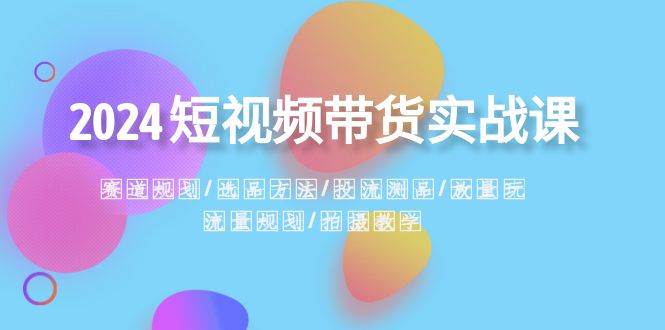2024短视频带货实战课：赛道规划·选品方法·投流测品·放量玩法·流量规划凯哥轻创网-网创项目资源站-副业项目-创业项目-搞钱项目凯哥轻创网