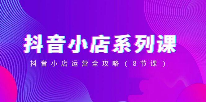 抖音小店-系列课，抖音小店运营全攻略（8节课）凯哥轻创网-网创项目资源站-副业项目-创业项目-搞钱项目凯哥轻创网