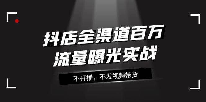 抖店-全渠道百万流量曝光实战，不开播，不发视频带货（16节课）凯哥轻创网-网创项目资源站-副业项目-创业项目-搞钱项目凯哥轻创网