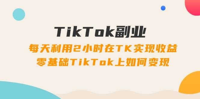 TikTok副业：每天利用2小时在TK实现收益，零基础TikTok上如何变现，34节程凯哥轻创网-网创项目资源站-副业项目-创业项目-搞钱项目凯哥轻创网