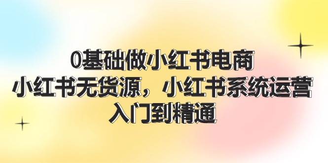 0基础做小红书电商，小红书无货源，小红书系统运营，入门到精通 (70节)凯哥轻创网-网创项目资源站-副业项目-创业项目-搞钱项目凯哥轻创网