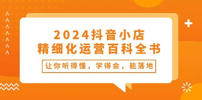 2024抖音小店-精细化运营百科全书：让你听得懂，学得会，能落地（34节课）凯哥轻创网-网创项目资源站-副业项目-创业项目-搞钱项目凯哥轻创网