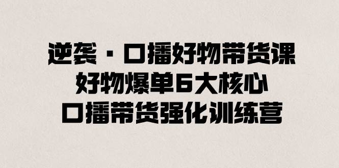 逆袭·口播好物带货课，好物爆单6大核心，口播带货强化训练营凯哥轻创网-网创项目资源站-副业项目-创业项目-搞钱项目凯哥轻创网