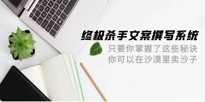 终极 杀手文案-撰写系统 只要你掌握了这些秘诀 你可以在沙漠里卖沙子-42节凯哥轻创网-网创项目资源站-副业项目-创业项目-搞钱项目凯哥轻创网