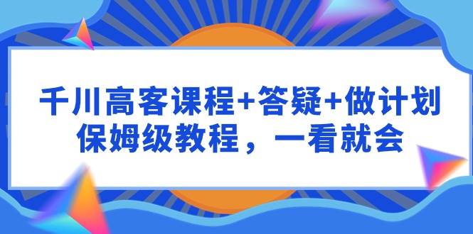 千川 高客课程+答疑+做计划，保姆级教程，一看就会凯哥轻创网-网创项目资源站-副业项目-创业项目-搞钱项目凯哥轻创网