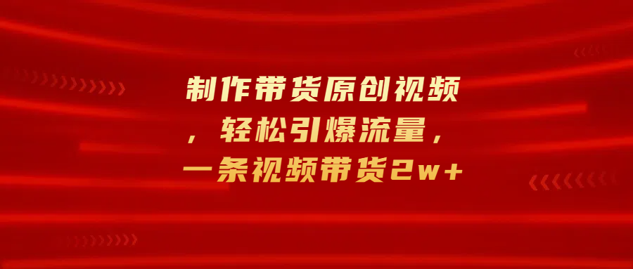 制作带货原创视频，轻松引爆流量，一条视频带货2w+凯哥轻创网-网创项目资源站-副业项目-创业项目-搞钱项目凯哥轻创网