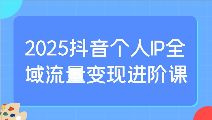 2025抖音个人IP全域流量变现进阶课：选爆品、抖音付费投流、千川投流实操及优化等凯哥轻创网-网创项目资源站-副业项目-创业项目-搞钱项目凯哥轻创网