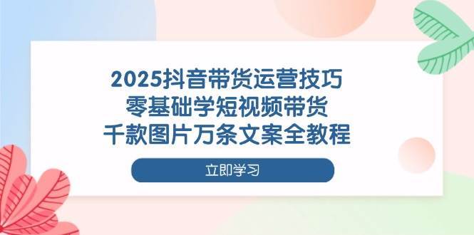 2025抖音带货运营技巧，零基础学短视频带货，千款图片万条文案全教程凯哥轻创网-网创项目资源站-副业项目-创业项目-搞钱项目凯哥轻创网