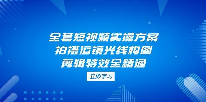 全套短视频实操方案，拍摄运镜光线构图，剪辑特效全精通凯哥轻创网-网创项目资源站-副业项目-创业项目-搞钱项目凯哥轻创网