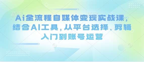 Ai全流程自媒体变现实战课，结合AI工具，从平台选择、剪辑入门到账号运营凯哥轻创网-网创项目资源站-副业项目-创业项目-搞钱项目凯哥轻创网