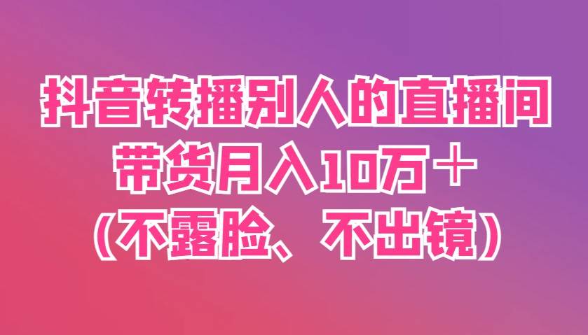 抖音转播别人的直播间带货月入10万＋(不露脸、不出镜)凯哥轻创网-网创项目资源站-副业项目-创业项目-搞钱项目凯哥轻创网