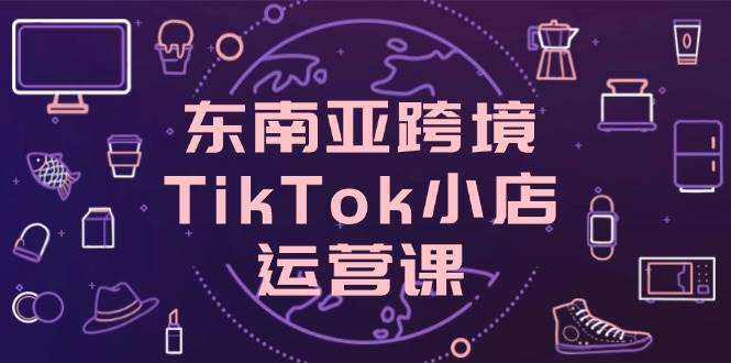 （14390期）东南亚跨境TikTok小店运营课，掌握店铺设置与流量转化核心技巧凯哥轻创网-网创项目资源站-副业项目-创业项目-搞钱项目凯哥轻创网