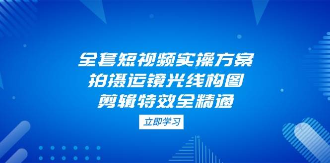 （14465期）全套短视频实操方案，拍摄运镜光线构图，剪辑特效全精通凯哥轻创网-网创项目资源站-副业项目-创业项目-搞钱项目凯哥轻创网