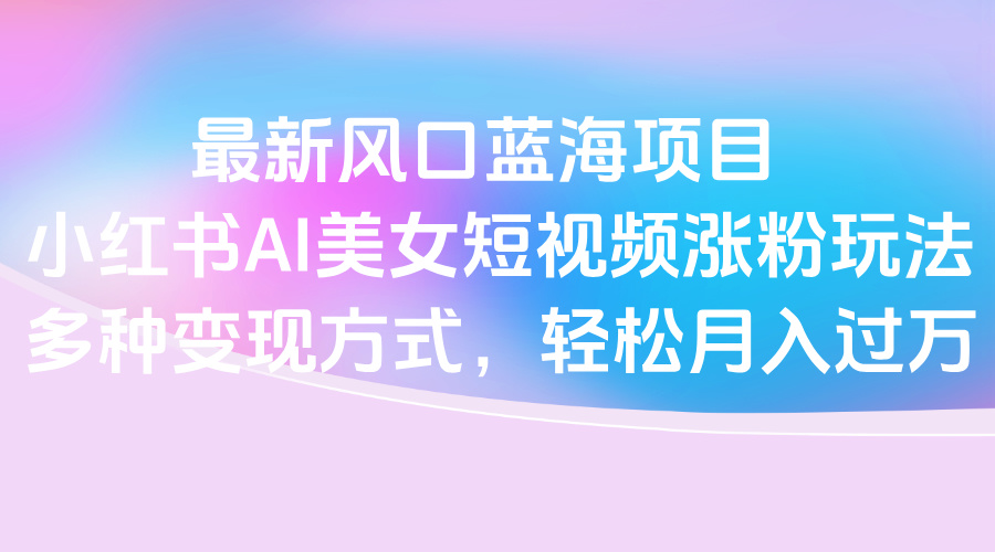 最新风口蓝海项目，小红书AI美女短视频涨粉玩法，多种变现方式轻松月入过万凯哥轻创网-网创项目资源站-副业项目-创业项目-搞钱项目凯哥轻创网