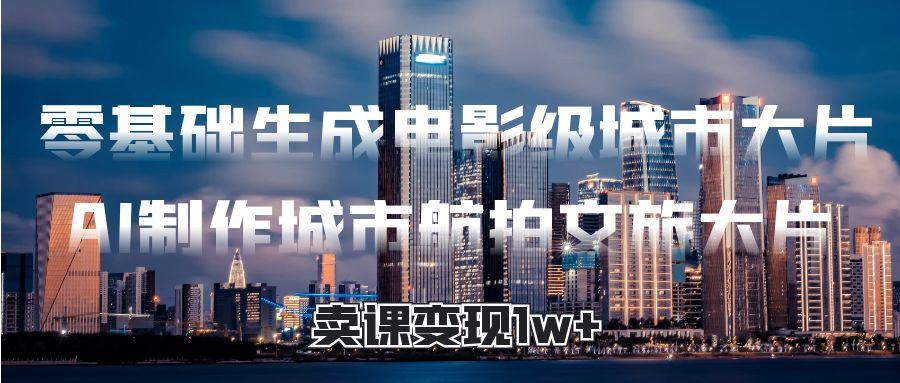 零基础生成电影级城市大片，AI制作城市航拍文旅大片，卖课变现1w+凯哥轻创网-网创项目资源站-副业项目-创业项目-搞钱项目凯哥轻创网